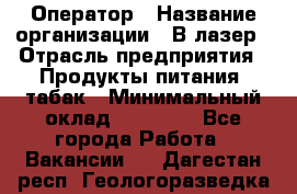 Оператор › Название организации ­ В-лазер › Отрасль предприятия ­ Продукты питания, табак › Минимальный оклад ­ 17 000 - Все города Работа » Вакансии   . Дагестан респ.,Геологоразведка п.